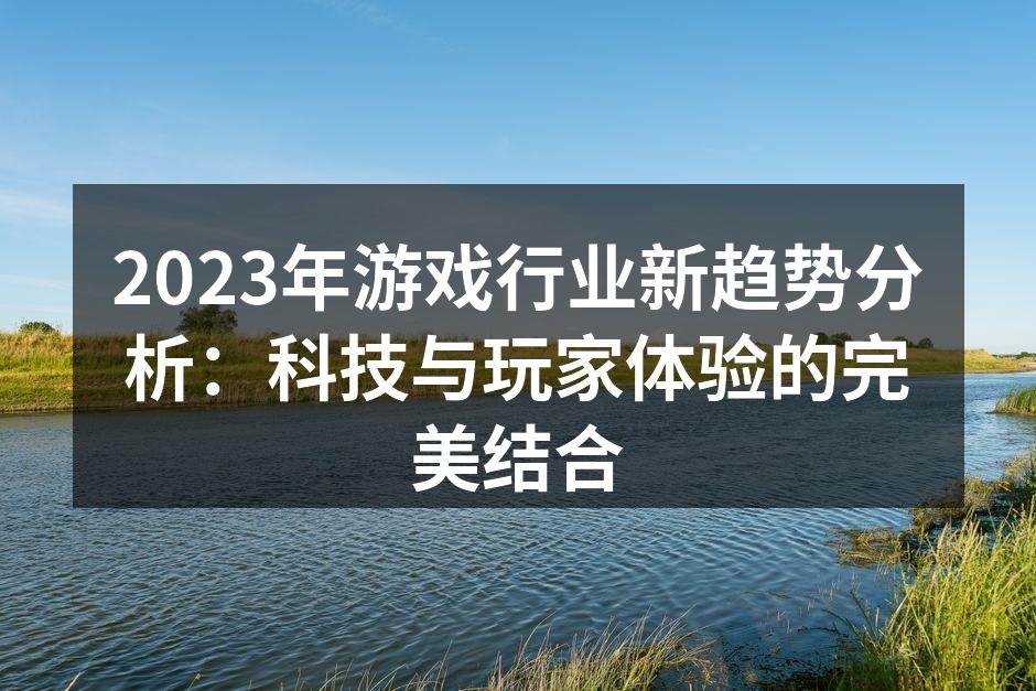 2023年游戏行业新趋势分析：科技与玩家体验的完美结合