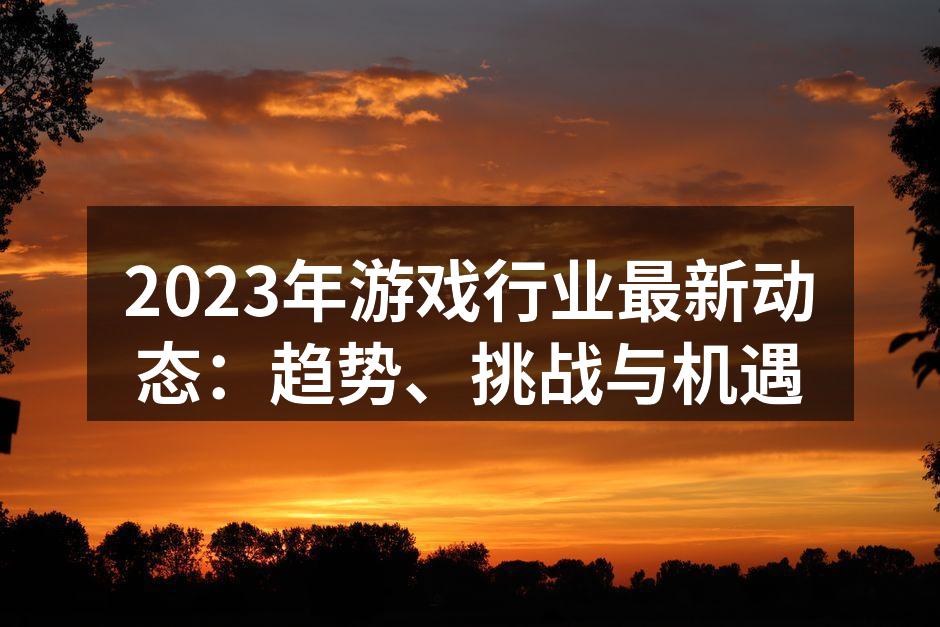 2023年游戏行业最新动态：趋势、挑战与